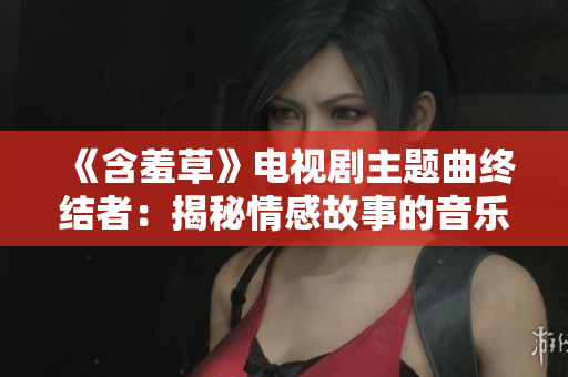 《含羞草》電視劇主題曲終結(jié)者：揭秘情感故事的音樂魔力