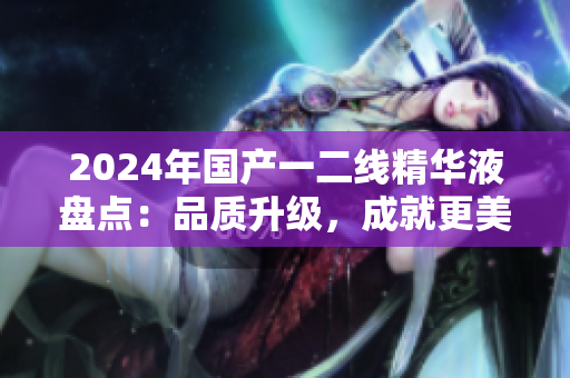 2024年國產(chǎn)一二線精華液盤點：品質(zhì)升級，成就更美肌