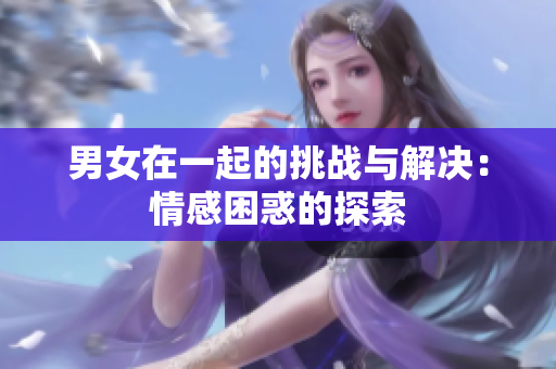 男女在一起的挑戰(zhàn)與解決：情感困惑的探索