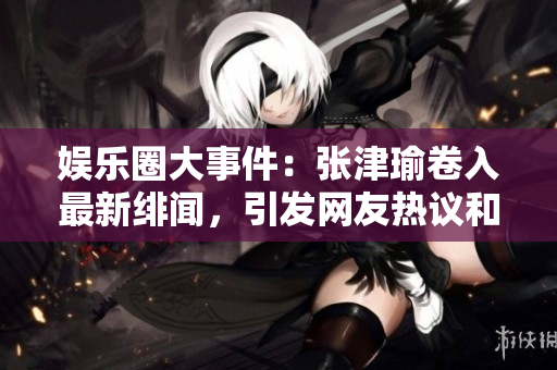 娛樂圈大事件：張津瑜卷入最新緋聞，引發(fā)網(wǎng)友熱議和討論