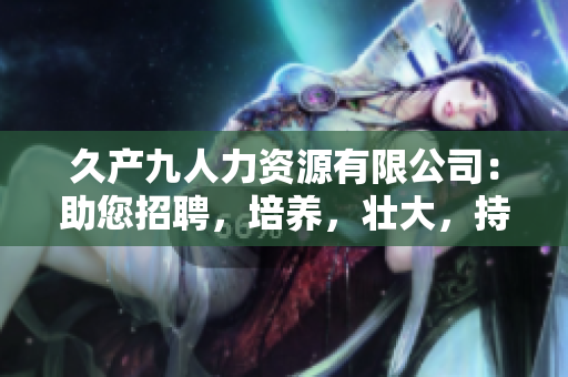 久產(chǎn)九人力資源有限公司：助您招聘，培養(yǎng)，壯大，持續(xù)增長(zhǎng)的人才庫(kù)
