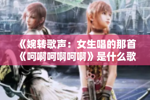 《婉轉歌聲：女生唱的那首《呵啊呵啊呵啊》是什么歌？》