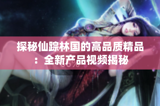 探秘仙蹤林國的高品質(zhì)精品：全新產(chǎn)品視頻揭秘