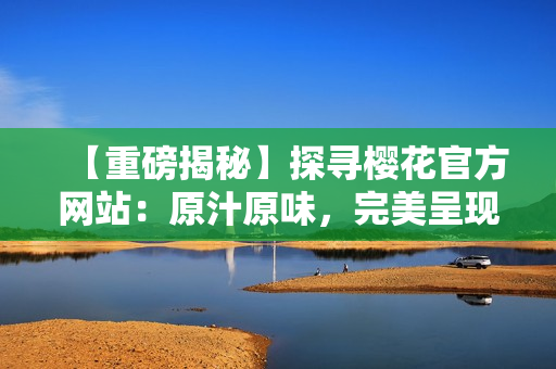 【重磅揭秘】探尋櫻花官方網(wǎng)站：原汁原味，完美呈現(xiàn)