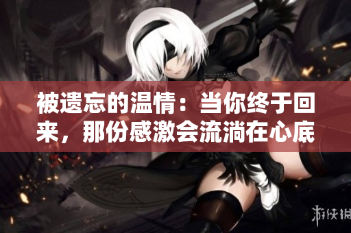 被遺忘的溫情：當(dāng)你終于回來(lái)，那份感激會(huì)流淌在心底