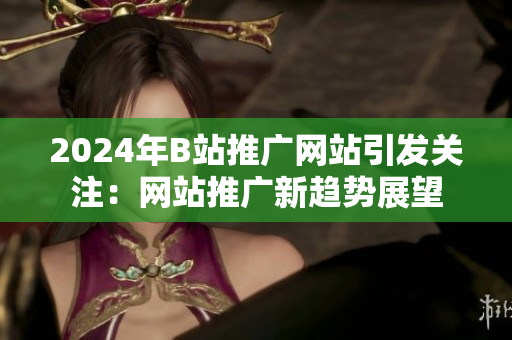 2024年B站推廣網(wǎng)站引發(fā)關(guān)注：網(wǎng)站推廣新趨勢(shì)展望