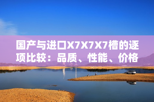 國(guó)產(chǎn)與進(jìn)口X7X7X7槽的逐項(xiàng)比較：品質(zhì)、性能、價(jià)格全面對(duì)比