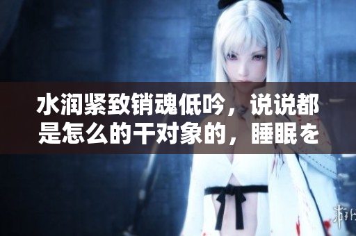 水潤緊致銷魂低吟，說說都是怎么的干對象的，睡眠を取らなくてもいい，睡覺抓著小雞一晚上會怎樣，睡過年紀(jì)最大的多少歲六十多，水潤緊致銷魂低吟古代84