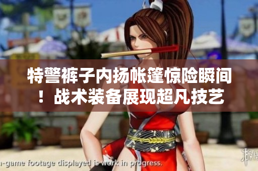 特警褲子內(nèi)揚(yáng)帳篷驚險(xiǎn)瞬間！戰(zhàn)術(shù)裝備展現(xiàn)超凡技藝