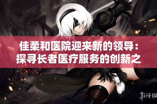 佳柔和醫(yī)院迎來新的領(lǐng)導：探尋長者醫(yī)療服務的創(chuàng)新之路