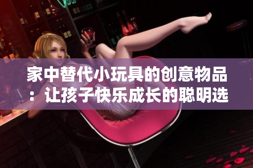 家中替代小玩具的創(chuàng)意物品：讓孩子快樂成長(zhǎng)的聰明選擇
