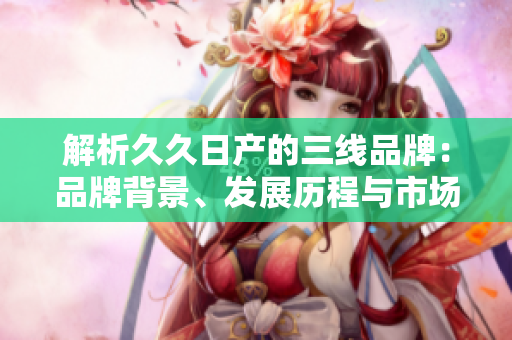 解析久久日產(chǎn)的三線品牌：品牌背景、發(fā)展歷程與市場定位全面剖析