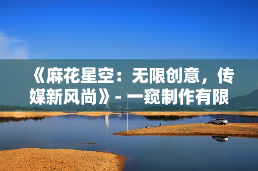 《麻花星空：無(wú)限創(chuàng)意，傳媒新風(fēng)尚》- 一窺制作有限公司的新篇章