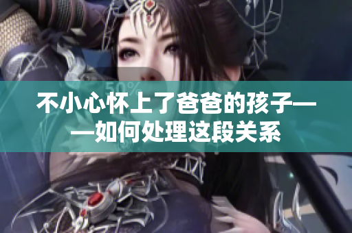 不小心懷上了爸爸的孩子——如何處理這段關(guān)系