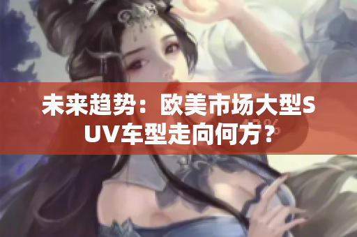 未來趨勢(shì)：歐美市場(chǎng)大型SUV車型走向何方？