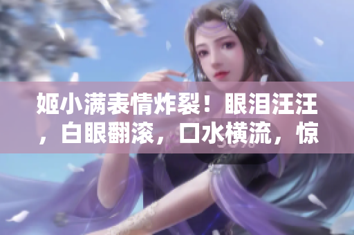 姬小滿(mǎn)表情炸裂！眼淚汪汪，白眼翻滾，口水橫流，驚呆全場(chǎng)！
