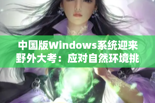 中國版Windows系統(tǒng)迎來野外大考：應(yīng)對自然環(huán)境挑戰(zhàn)