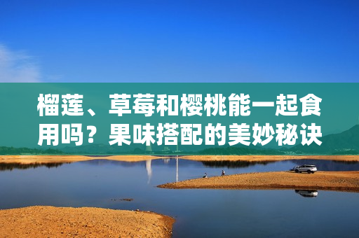 榴蓮、草莓和櫻桃能一起食用嗎？果味搭配的美妙秘訣大公開