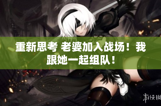 重新思考 老婆加入戰(zhàn)場！我跟她一起組隊(duì)！