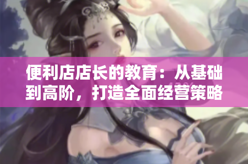 便利店店長(zhǎng)的教育：從基礎(chǔ)到高階，打造全面經(jīng)營(yíng)策略