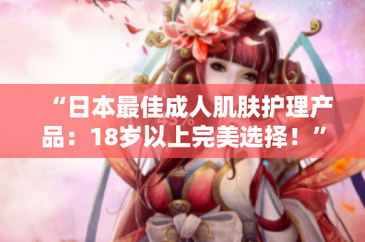 “日本最佳成人肌膚護(hù)理產(chǎn)品：18歲以上完美選擇！”