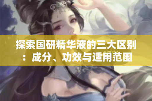 探索國(guó)研精華液的三大區(qū)別：成分、功效與適用范圍