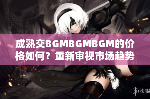 成熟交BGMBGMBGM的價(jià)格如何？重新審視市場(chǎng)趨勢(shì)