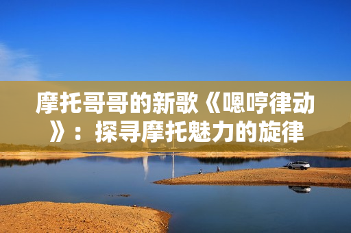 摩托哥哥的新歌《嗯哼律動(dòng)》：探尋摩托魅力的旋律