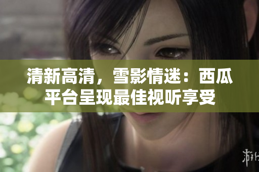 清新高清，雪影情迷：西瓜平臺呈現(xiàn)最佳視聽享受