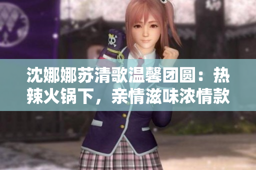 沈娜娜蘇清歌溫馨團圓：熱辣火鍋下，親情滋味濃情款款