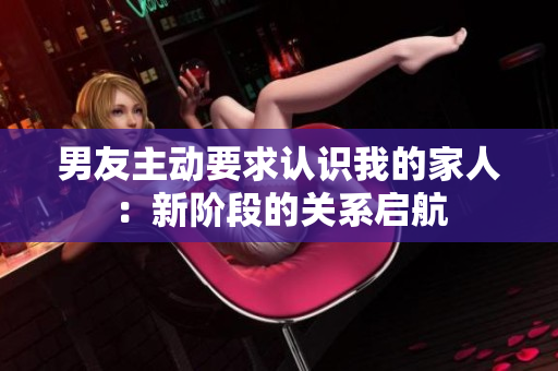 男友主動要求認(rèn)識我的家人：新階段的關(guān)系啟航