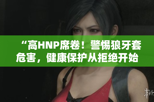 “高HNP席卷！警惕狼牙套危害，健康保護從拒絕開始”