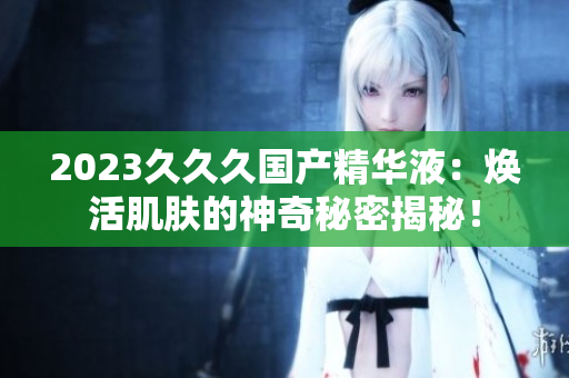 2023久久久國產(chǎn)精華液：煥活肌膚的神奇秘密揭秘！
