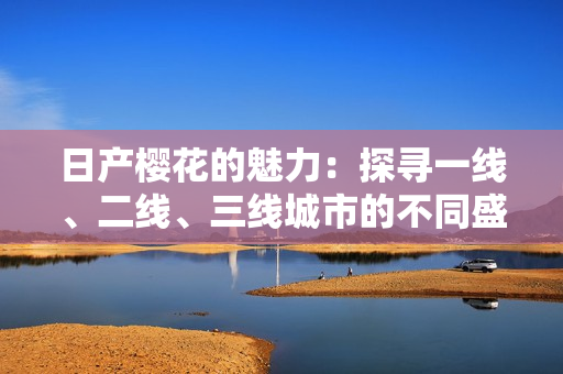 日產(chǎn)櫻花的魅力：探尋一線(xiàn)、二線(xiàn)、三線(xiàn)城市的不同盛放景象