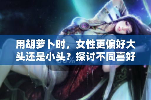 用胡蘿卜時，女性更偏好大頭還是小頭？探討不同喜好的心理背后
