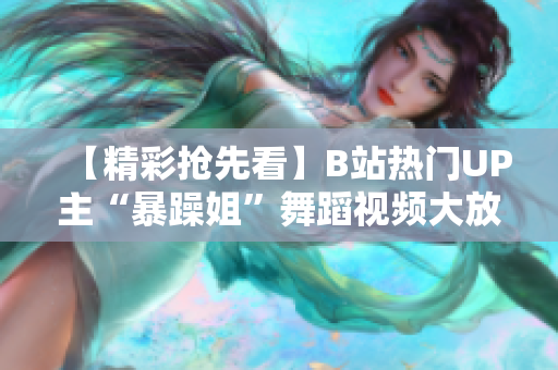 【精彩搶先看】B站熱門UP主“暴躁姐”舞蹈視頻大放異彩，精選集火爆來襲！