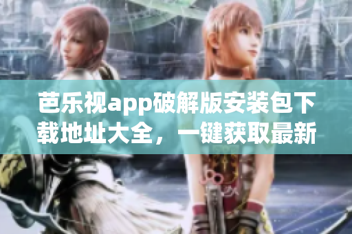 芭樂視app破解版安裝包下載地址大全，一鍵獲取最新最全安裝包