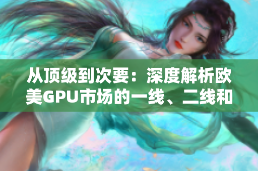 從頂級(jí)到次要：深度解析歐美GPU市場(chǎng)的一線、二線和三線顯卡產(chǎn)品