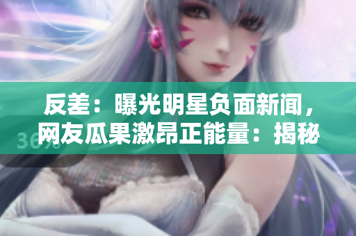 反差：曝光明星負(fù)面新聞，網(wǎng)友瓜果激昂正能量：揭秘明星公益心事，粉絲掌聲雷動(dòng)