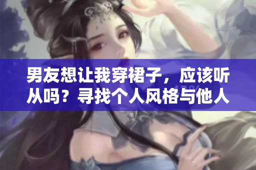 男友想讓我穿裙子，應(yīng)該聽從嗎？尋找個(gè)人風(fēng)格與他人期望的平衡