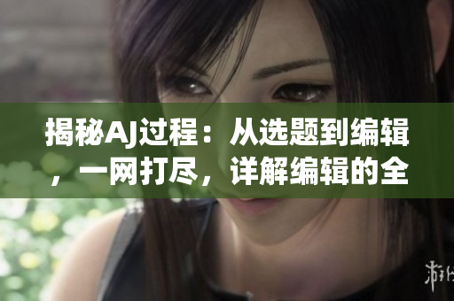 揭秘AJ過程：從選題到編輯，一網(wǎng)打盡，詳解編輯的全套操作