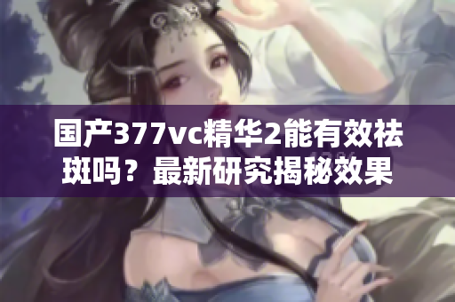 國產(chǎn)377vc精華2能有效祛斑嗎？最新研究揭秘效果
