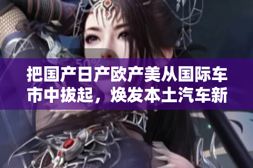把國產(chǎn)日產(chǎn)歐產(chǎn)美從國際車市中拔起，煥發(fā)本土汽車新活力
