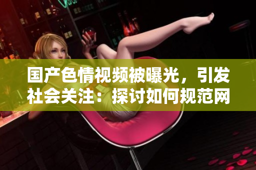 國產(chǎn)色情視頻被曝光，引發(fā)社會關(guān)注：探討如何規(guī)范網(wǎng)絡(luò)內(nèi)容