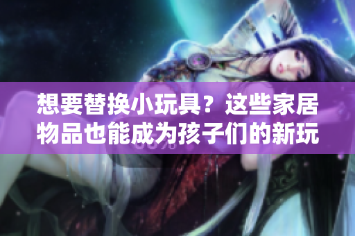 想要替換小玩具？這些家居物品也能成為孩子們的新玩伴！