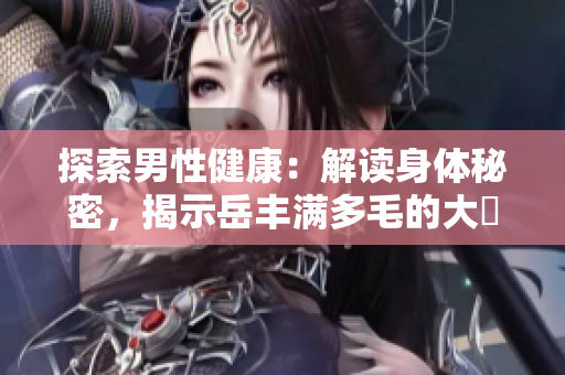 探索男性健康：解讀身體秘密，揭示岳豐滿多毛的大隂戶的真相