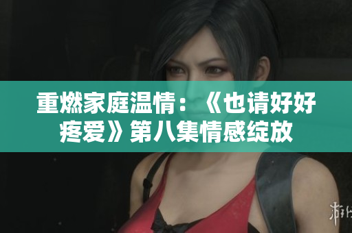重燃家庭溫情：《也請(qǐng)好好疼愛(ài)》第八集情感綻放
