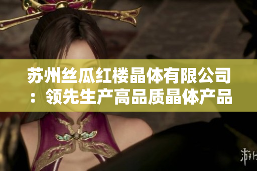 蘇州絲瓜紅樓晶體有限公司：領先生產(chǎn)高品質(zhì)晶體產(chǎn)品的企業(yè)