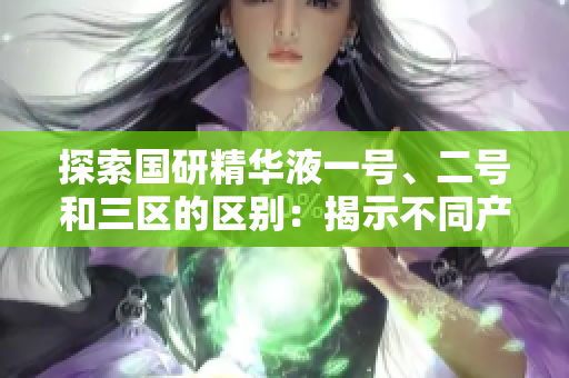 探索國研精華液一號(hào)、二號(hào)和三區(qū)的區(qū)別：揭示不同產(chǎn)品的功能與特點(diǎn)  