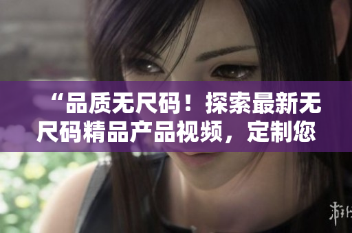 “品質(zhì)無尺碼！探索最新無尺碼精品產(chǎn)品視頻，定制您的時(shí)尚風(fēng)格！”